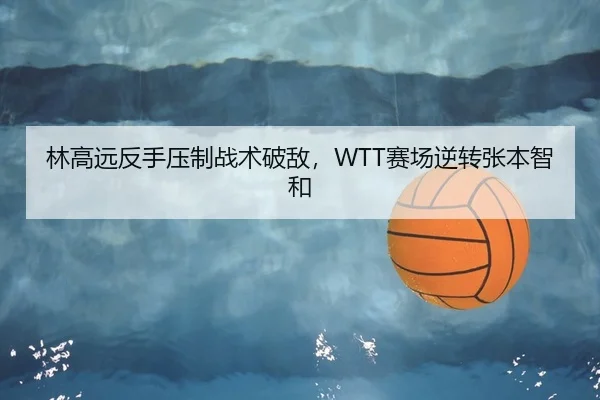 林高远反手压制战术破敌，WTT赛场逆转张本智和