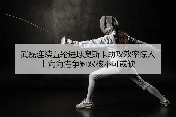 武磊连续五轮进球奥斯卡助攻效率惊人 上海海港争冠双核不可或缺